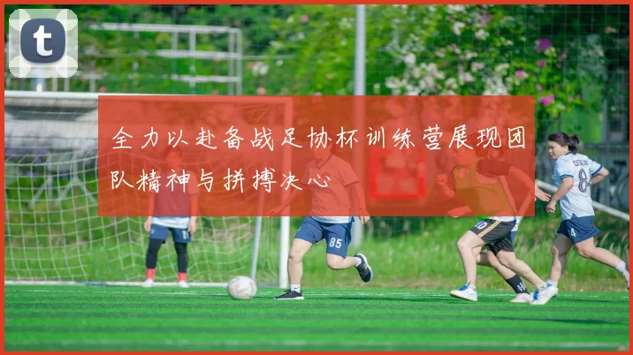 全力以赴备战足协杯训练营展现团队精神与拼搏决心