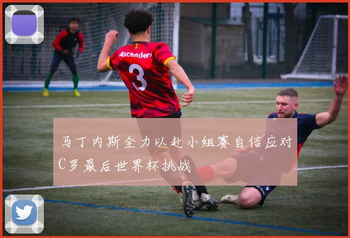 马丁内斯全力以赴小组赛自信应对C罗最后世界杯挑战