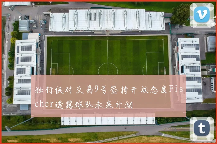 独行侠对交易9号签持开放态度Fischer透露球队未来计划