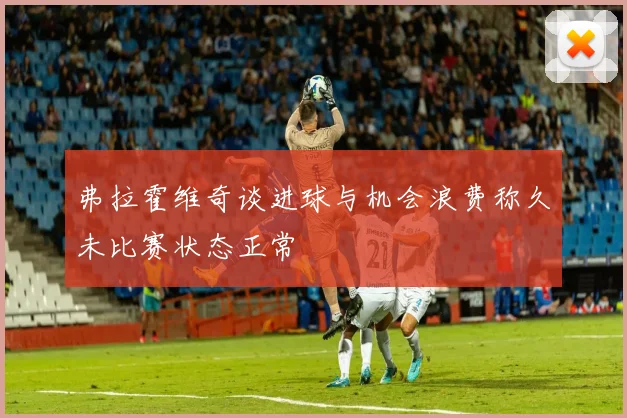弗拉霍维奇谈进球与机会浪费称久未比赛状态正常