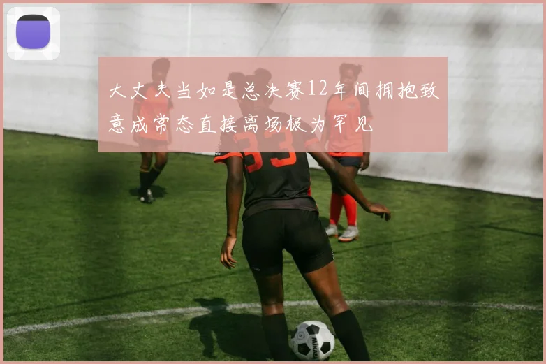大丈夫当如是总决赛12年间拥抱致意成常态直接离场极为罕见