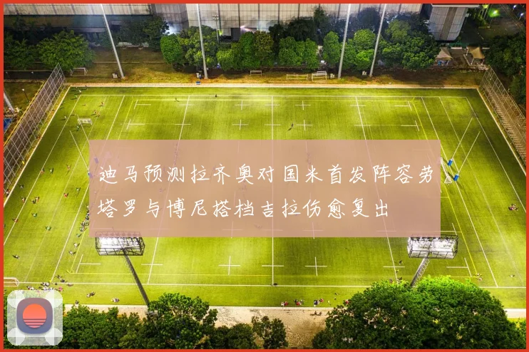 迪马预测拉齐奥对国米首发阵容劳塔罗与博尼搭档吉拉伤愈复出