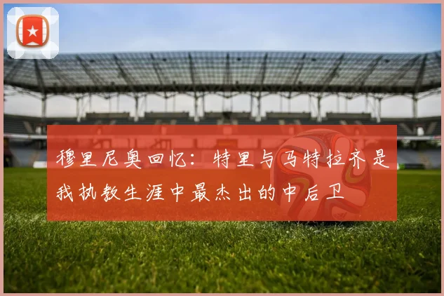 穆里尼奥回忆：特里与马特拉齐是我执教生涯中最杰出的中后卫
