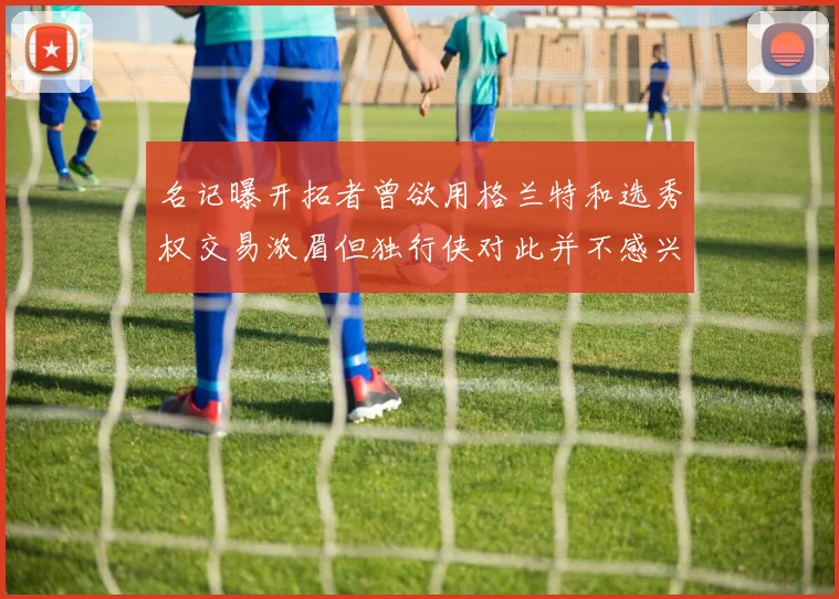 名记曝开拓者曾欲用格兰特和选秀权交易浓眉但独行侠对此并不感兴趣