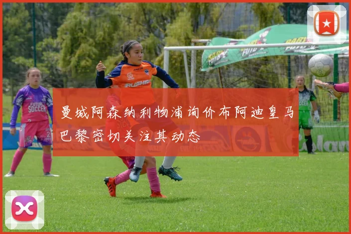 曼城阿森纳利物浦询价布阿迪皇马巴黎密切关注其动态
