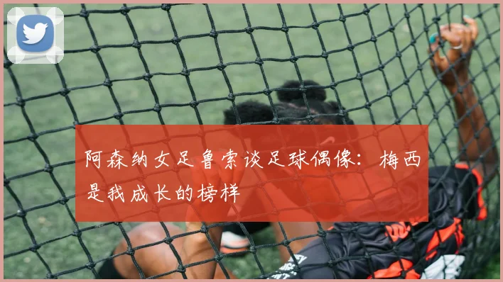 阿森纳女足鲁索谈足球偶像：梅西是我成长的榜样