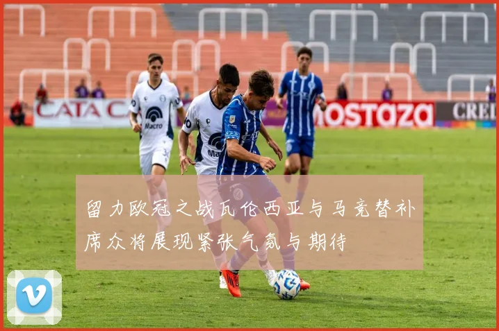 留力欧冠之战瓦伦西亚与马竞替补席众将展现紧张气氛与期待