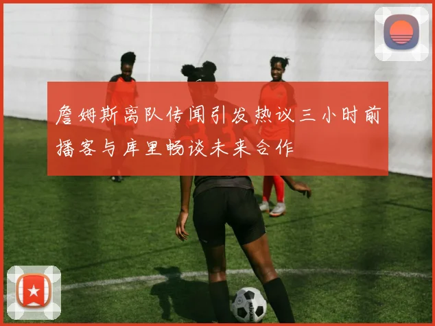 詹姆斯离队传闻引发热议三小时前播客与库里畅谈未来合作