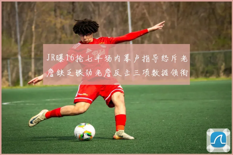 JR曝16抢七半场内幕卢指导怒斥老詹缺乏狠劲老詹反击三项数据领衔全场