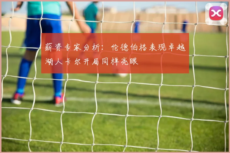 薪资专家分析：伦德伯格表现卓越湖人卡尔开局同样亮眼