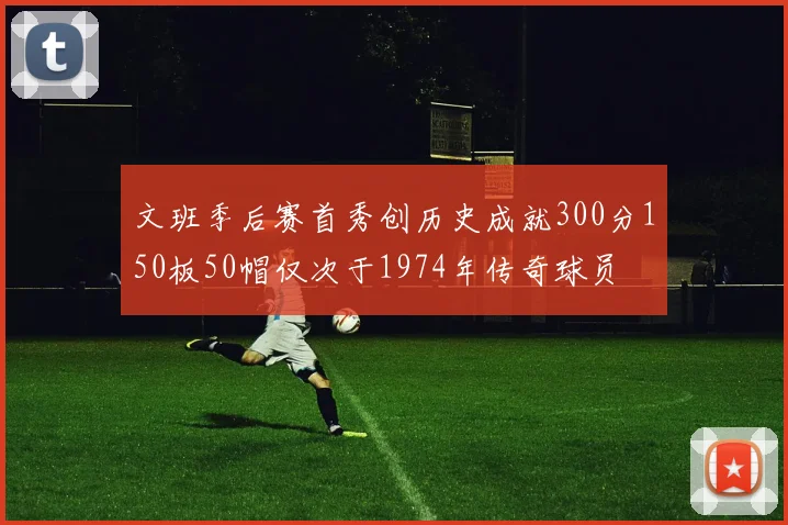文班季后赛首秀创历史成就300分150板50帽仅次于1974年传奇球员