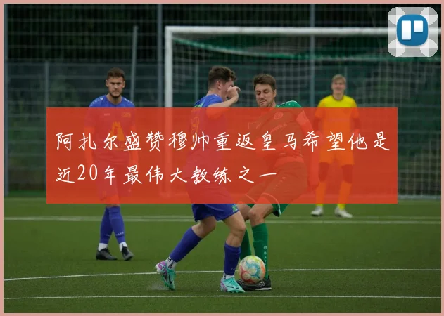 阿扎尔盛赞穆帅重返皇马希望他是近20年最伟大教练之一