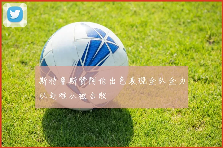 斯特鲁斯赞阿伦出色表现全队全力以赴难以被击败