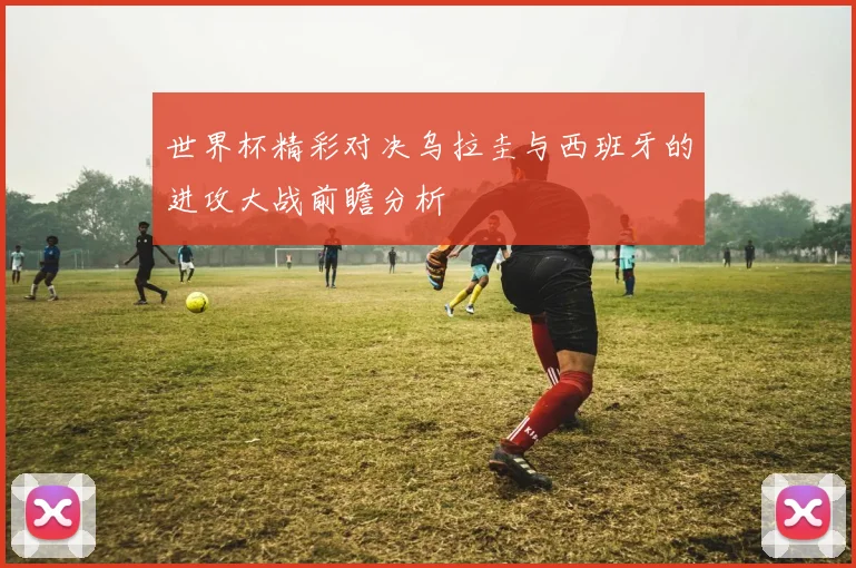 世界杯精彩对决乌拉圭与西班牙的进攻大战前瞻分析