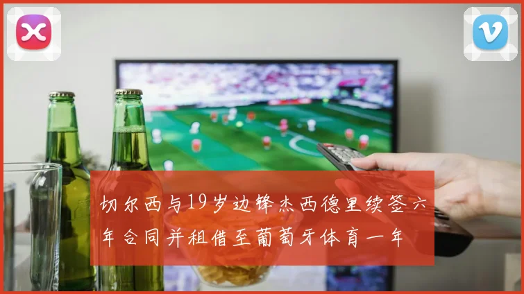 切尔西与19岁边锋杰西德里续签六年合同并租借至葡萄牙体育一年