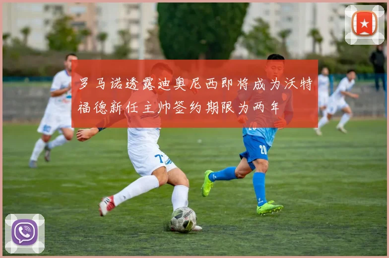 罗马诺透露迪奥尼西即将成为沃特福德新任主帅签约期限为两年