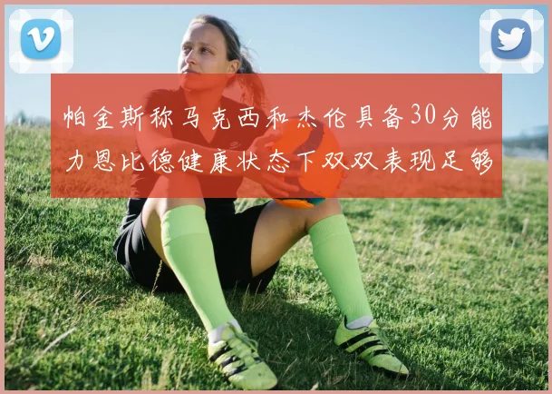 帕金斯称马克西和杰伦具备30分能力恩比德健康状态下双双表现足够